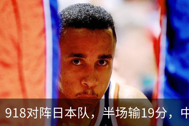 918对阵日本队，半场输19分，中国男篮危险，3人低迷，2短板拉胯